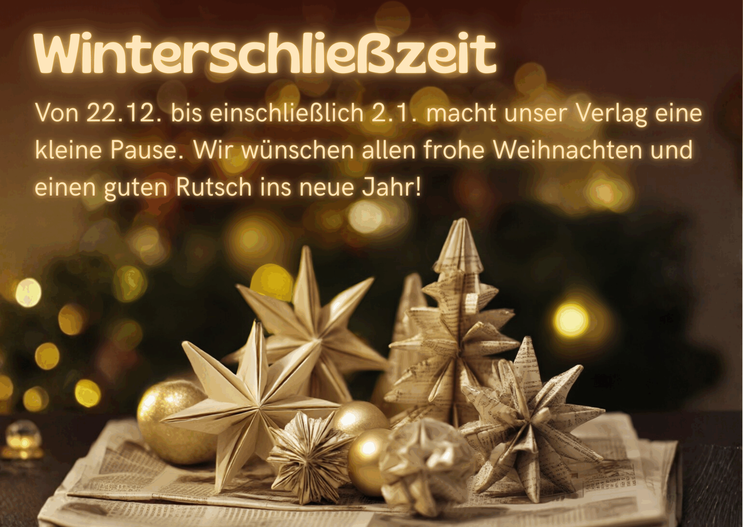 Ein Weihnachtsmotiv mit aus Zeitungspapier gebastelten Papiersternen, Tannenbäumen und Kugeln (per KI), im Hintregrund warme Lichter und Tannengrün. Auf dem Motiv steht geschrieben: Winterschließzeit. Von 22.12. bis einschließlich 2.1. macht unser Verlag eine kleine Pause. Wir wünschen allen frohe Weihnachten und einen guten Rutsch ins neue Jahr!